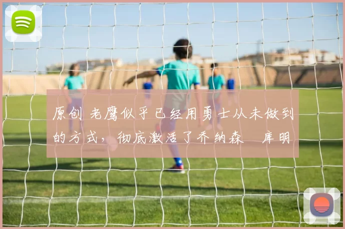 原创 老鹰似乎已经用勇士从未做到的方式,彻底激活了乔纳森・库明加