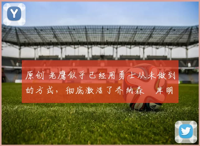 原创 老鹰似乎已经用勇士从未做到的方式,彻底激活了乔纳森・库明加