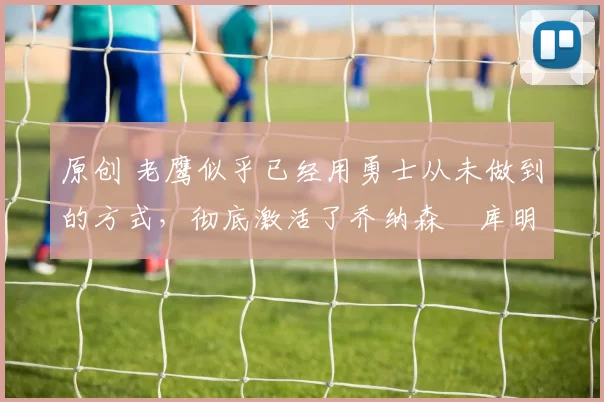 原创 老鹰似乎已经用勇士从未做到的方式，彻底激活了乔纳森・库明加