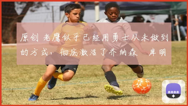 原创 老鹰似乎已经用勇士从未做到的方式,彻底激活了乔纳森・库明加