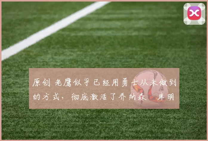 原创 老鹰似乎已经用勇士从未做到的方式，彻底激活了乔纳森・库明加