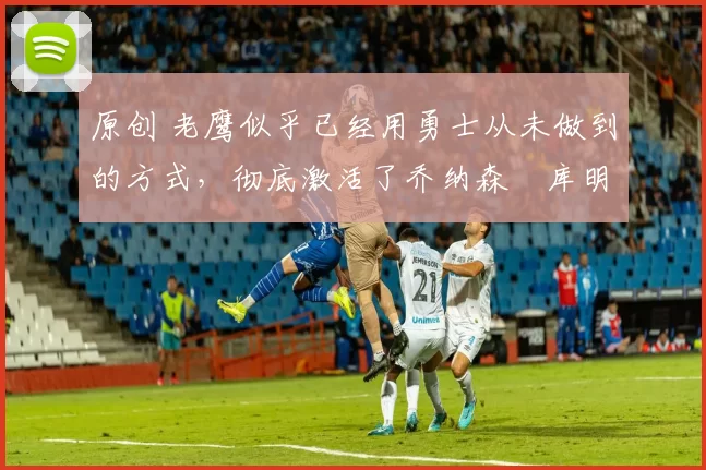 原创 老鹰似乎已经用勇士从未做到的方式,彻底激活了乔纳森・库明加