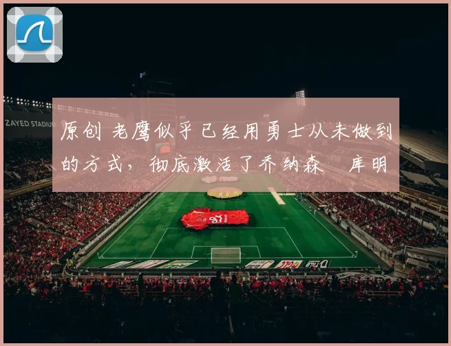 原创 老鹰似乎已经用勇士从未做到的方式,彻底激活了乔纳森・库明加