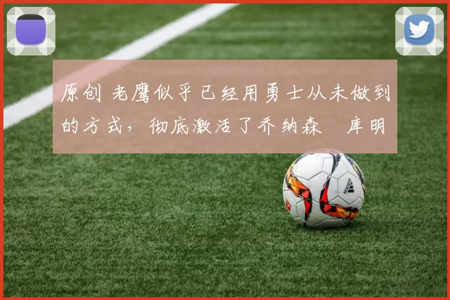 原创 老鹰似乎已经用勇士从未做到的方式,彻底激活了乔纳森・库明加