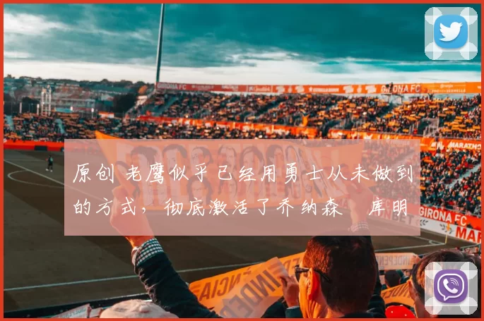 原创 老鹰似乎已经用勇士从未做到的方式,彻底激活了乔纳森・库明加