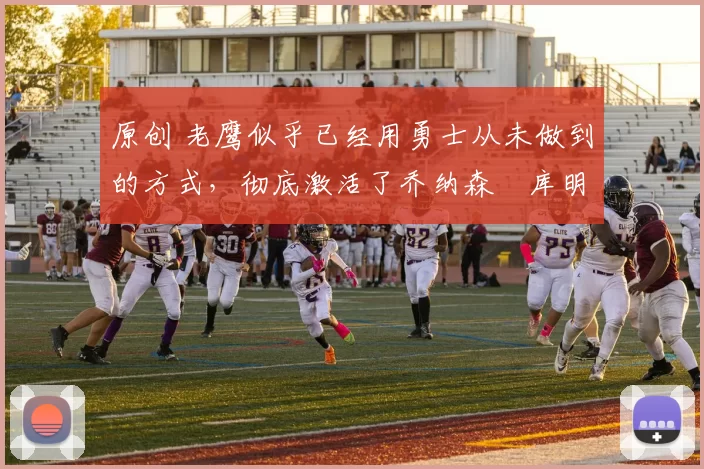 原创 老鹰似乎已经用勇士从未做到的方式,彻底激活了乔纳森・库明加