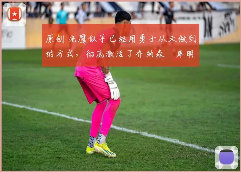 原创 老鹰似乎已经用勇士从未做到的方式,彻底激活了乔纳森・库明加