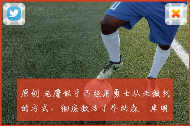 原创 老鹰似乎已经用勇士从未做到的方式，彻底激活了乔纳森・库明加