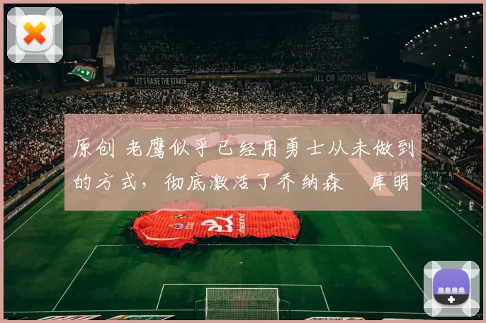 原创 老鹰似乎已经用勇士从未做到的方式，彻底激活了乔纳森・库明加