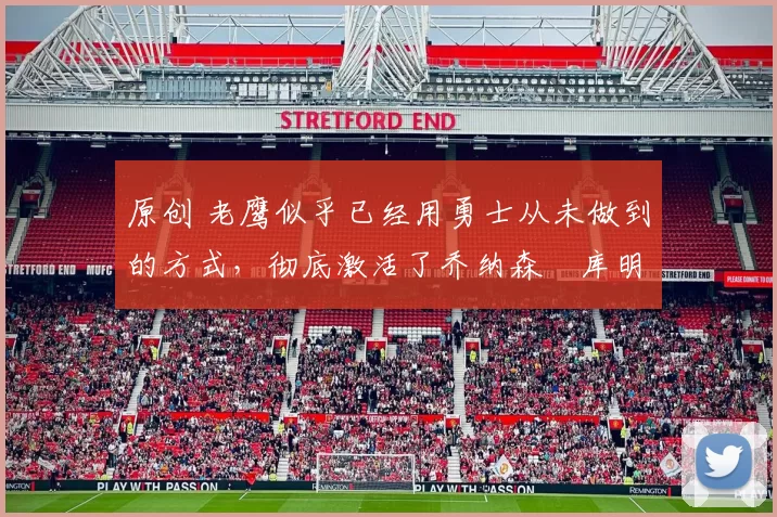 原创 老鹰似乎已经用勇士从未做到的方式，彻底激活了乔纳森・库明加