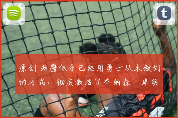 原创 老鹰似乎已经用勇士从未做到的方式，彻底激活了乔纳森・库明加