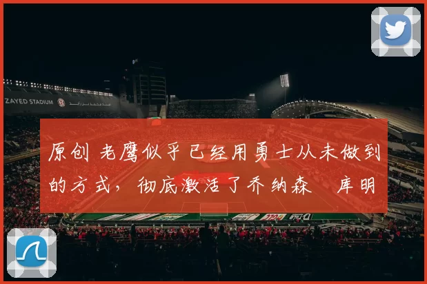 原创 老鹰似乎已经用勇士从未做到的方式，彻底激活了乔纳森・库明加