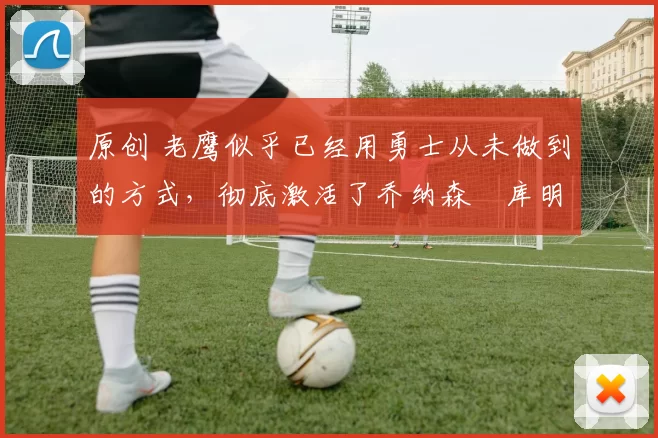 原创 老鹰似乎已经用勇士从未做到的方式,彻底激活了乔纳森・库明加