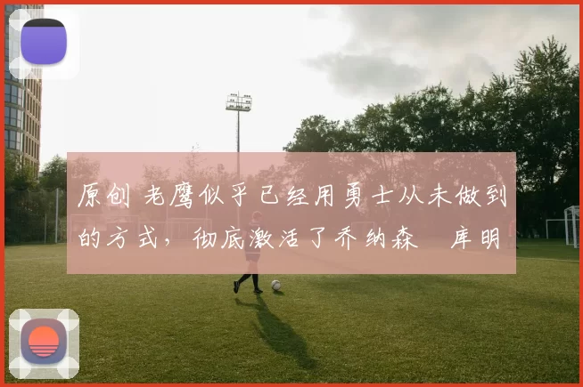 原创 老鹰似乎已经用勇士从未做到的方式，彻底激活了乔纳森・库明加