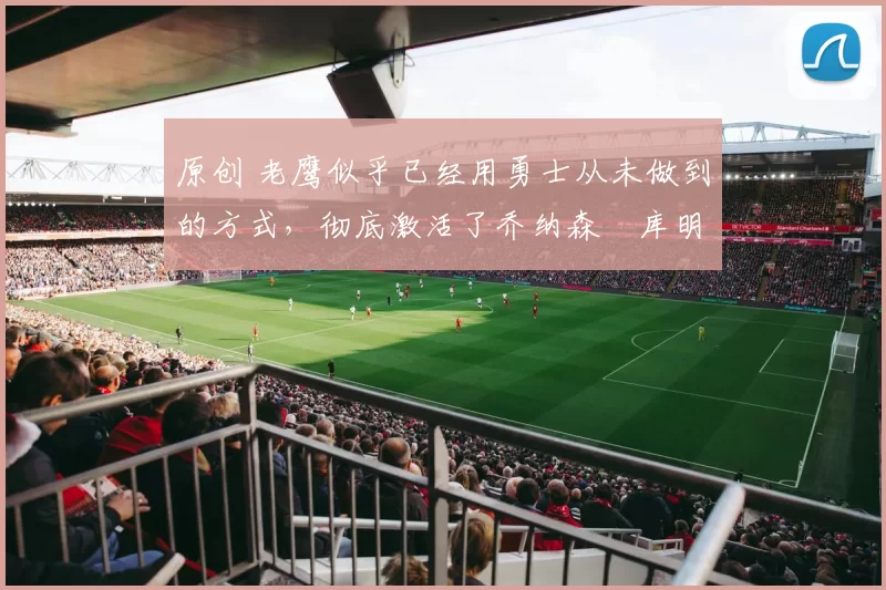 原创 老鹰似乎已经用勇士从未做到的方式，彻底激活了乔纳森・库明加