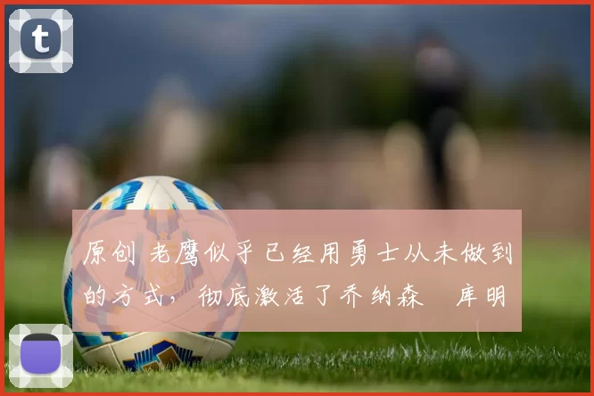 原创 老鹰似乎已经用勇士从未做到的方式，彻底激活了乔纳森・库明加