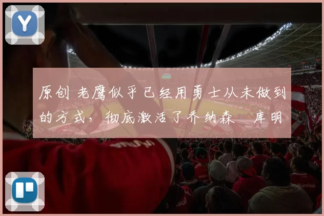 原创 老鹰似乎已经用勇士从未做到的方式,彻底激活了乔纳森・库明加