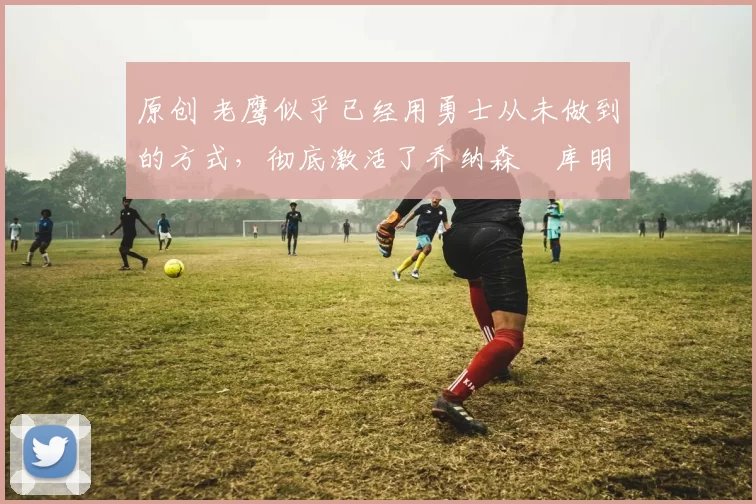 原创 老鹰似乎已经用勇士从未做到的方式,彻底激活了乔纳森・库明加