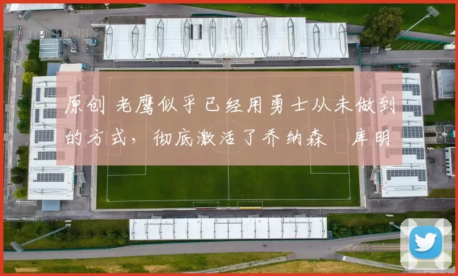 原创 老鹰似乎已经用勇士从未做到的方式，彻底激活了乔纳森・库明加