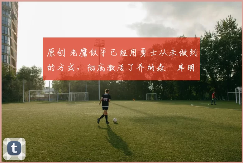 原创 老鹰似乎已经用勇士从未做到的方式，彻底激活了乔纳森・库明加