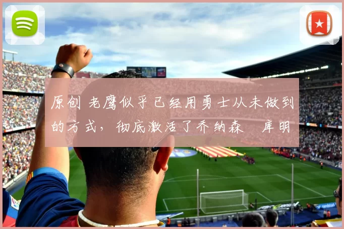 原创 老鹰似乎已经用勇士从未做到的方式,彻底激活了乔纳森・库明加