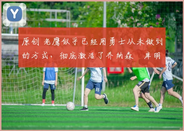 原创 老鹰似乎已经用勇士从未做到的方式,彻底激活了乔纳森・库明加