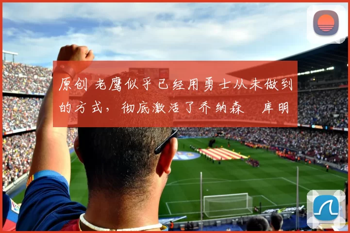 原创 老鹰似乎已经用勇士从未做到的方式，彻底激活了乔纳森・库明加