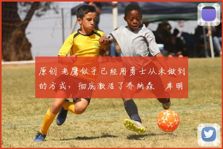 原创 老鹰似乎已经用勇士从未做到的方式，彻底激活了乔纳森・库明加
