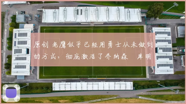 原创 老鹰似乎已经用勇士从未做到的方式，彻底激活了乔纳森・库明加