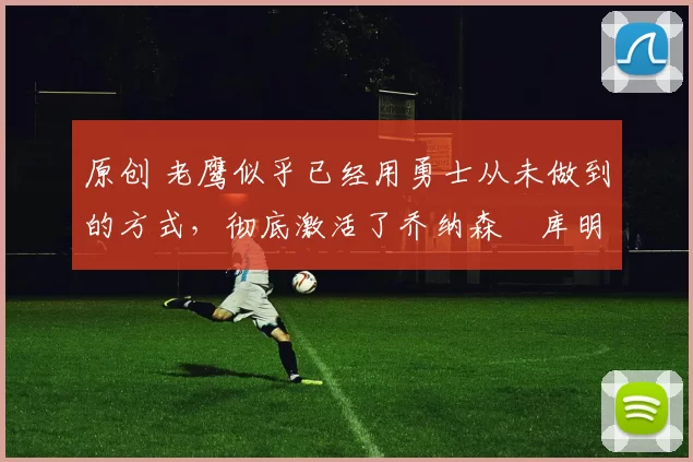 原创 老鹰似乎已经用勇士从未做到的方式，彻底激活了乔纳森・库明加