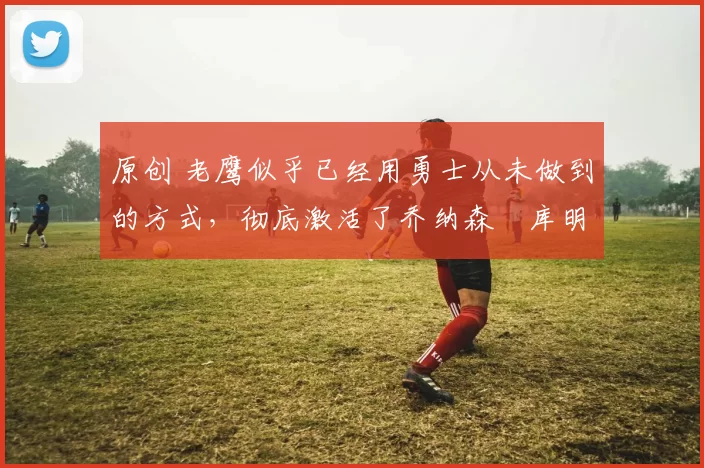 原创 老鹰似乎已经用勇士从未做到的方式,彻底激活了乔纳森・库明加