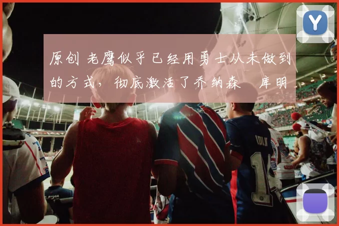 原创 老鹰似乎已经用勇士从未做到的方式，彻底激活了乔纳森・库明加