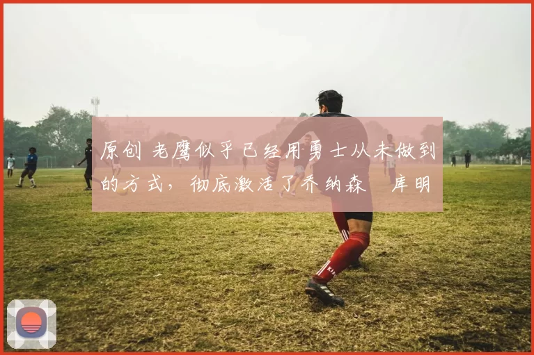 原创 老鹰似乎已经用勇士从未做到的方式,彻底激活了乔纳森・库明加