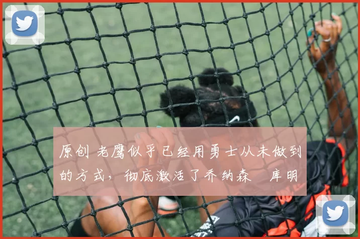 原创 老鹰似乎已经用勇士从未做到的方式,彻底激活了乔纳森・库明加