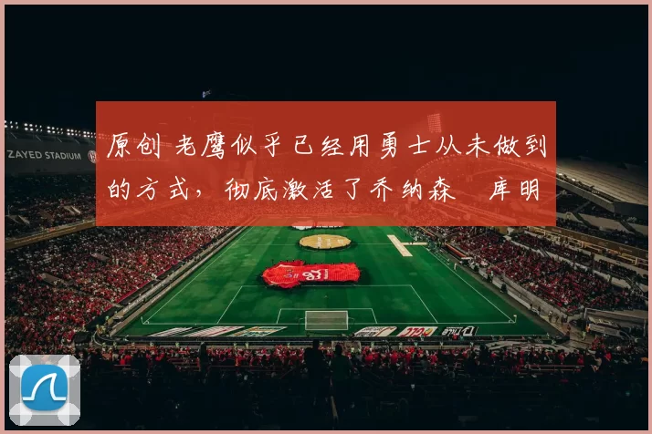 原创 老鹰似乎已经用勇士从未做到的方式，彻底激活了乔纳森・库明加