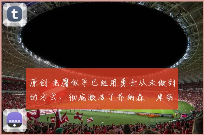 原创 老鹰似乎已经用勇士从未做到的方式,彻底激活了乔纳森・库明加