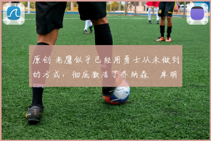 原创 老鹰似乎已经用勇士从未做到的方式，彻底激活了乔纳森・库明加