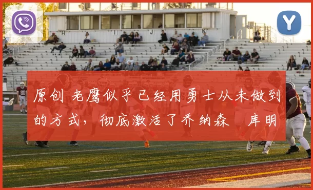 原创 老鹰似乎已经用勇士从未做到的方式，彻底激活了乔纳森・库明加