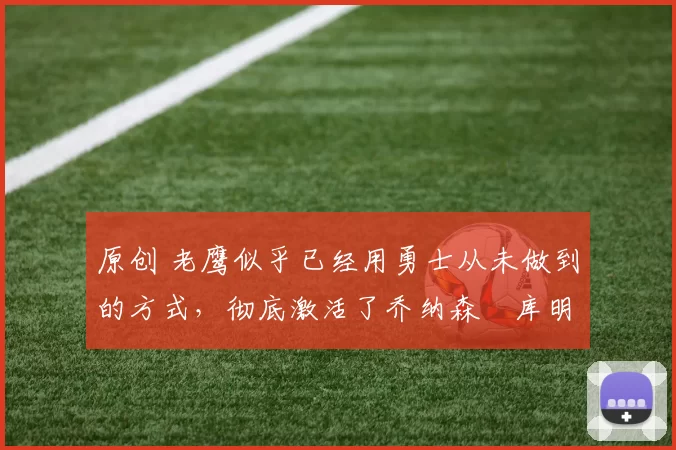 原创 老鹰似乎已经用勇士从未做到的方式,彻底激活了乔纳森・库明加