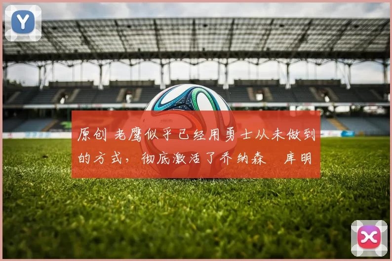 原创 老鹰似乎已经用勇士从未做到的方式,彻底激活了乔纳森・库明加