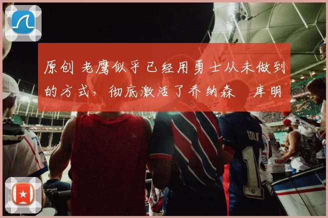 原创 老鹰似乎已经用勇士从未做到的方式，彻底激活了乔纳森・库明加