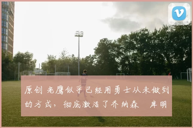 原创 老鹰似乎已经用勇士从未做到的方式,彻底激活了乔纳森・库明加