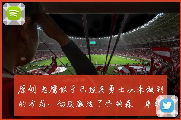 原创 老鹰似乎已经用勇士从未做到的方式,彻底激活了乔纳森・库明加