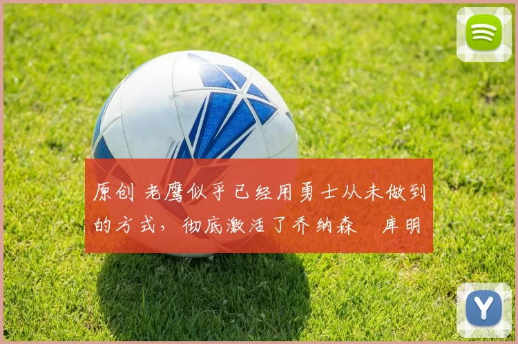 原创 老鹰似乎已经用勇士从未做到的方式,彻底激活了乔纳森・库明加