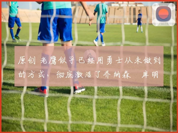 原创 老鹰似乎已经用勇士从未做到的方式,彻底激活了乔纳森・库明加