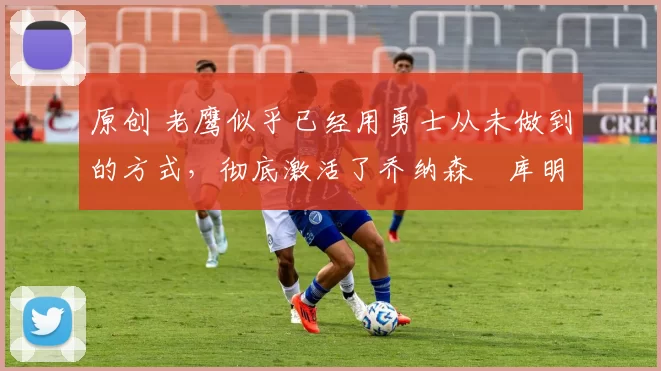 原创 老鹰似乎已经用勇士从未做到的方式，彻底激活了乔纳森・库明加