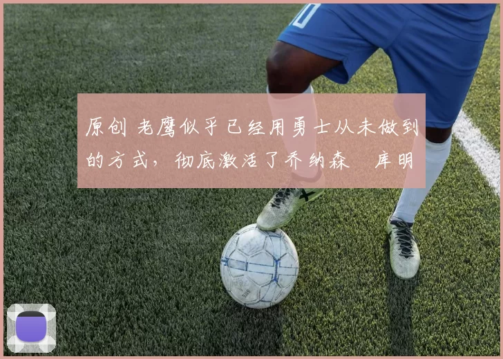 原创 老鹰似乎已经用勇士从未做到的方式,彻底激活了乔纳森・库明加