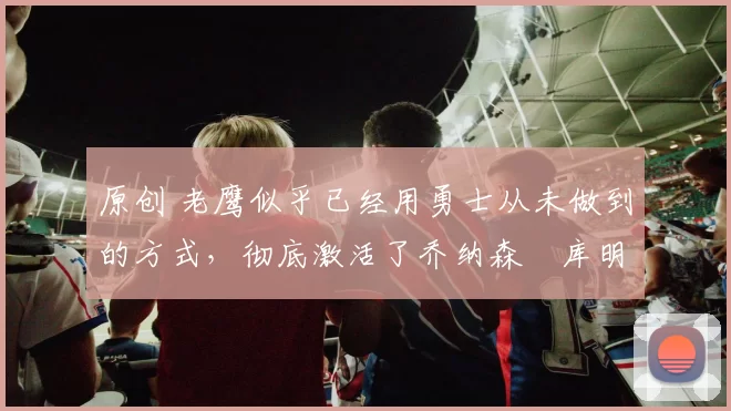 原创 老鹰似乎已经用勇士从未做到的方式,彻底激活了乔纳森・库明加