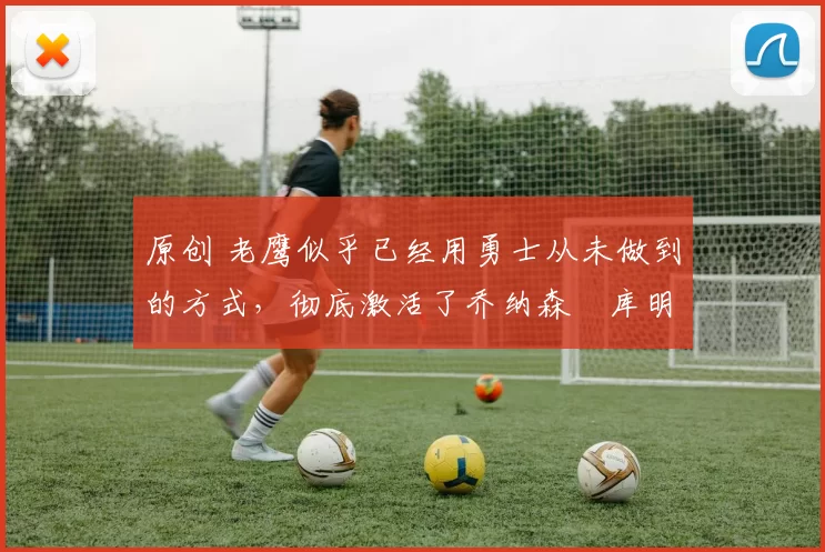 原创 老鹰似乎已经用勇士从未做到的方式,彻底激活了乔纳森・库明加