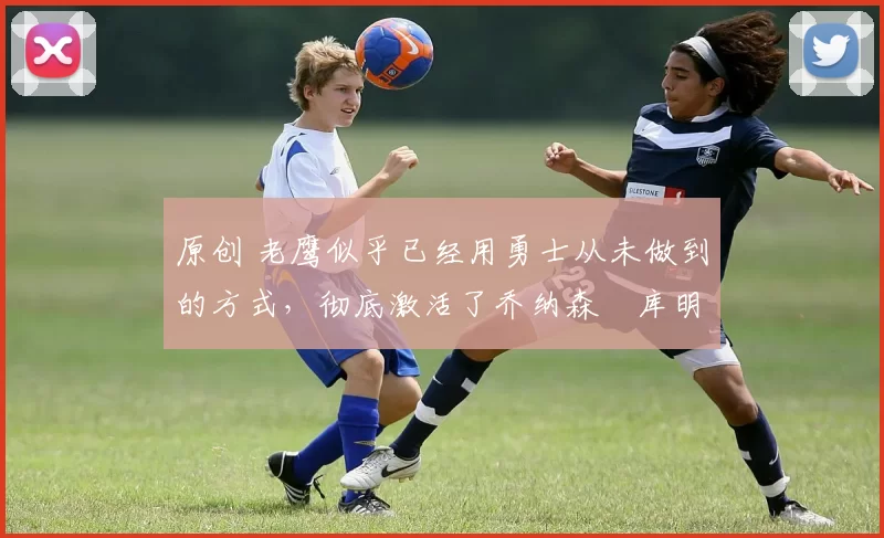 原创 老鹰似乎已经用勇士从未做到的方式，彻底激活了乔纳森・库明加